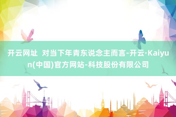 开云网址  对当下年青东说念主而言-开云·Kaiyun(中国)官方网站-科技股份有限公司