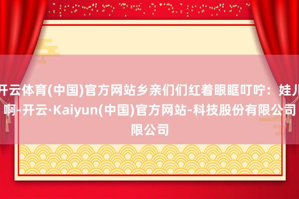 开云体育(中国)官方网站乡亲们们红着眼眶叮咛:娃儿啊-开云·Kaiyun(中国)官方网站-科技股份有限公司