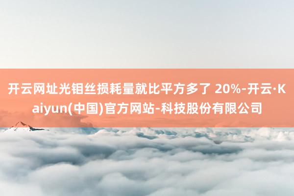 开云网址光钼丝损耗量就比平方多了 20%-开云·Kaiyun(中国)官方网站-科技股份有限公司