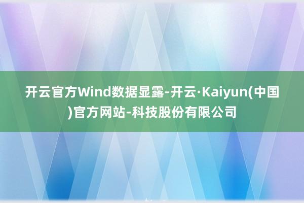 开云官方　　Wind数据显露-开云·Kaiyun(中国)官方网站-科技股份有限公司