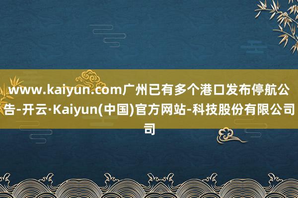 www.kaiyun.com广州已有多个港口发布停航公告-开云·Kaiyun(中国)官方网站-科技股份有限公司