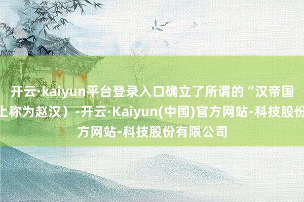 开云·kaiyun平台登录入口确立了所谓的“汉帝国”(历史上称为赵汉)-开云·Kaiyun(中国)官方网站-科技股份有限公司