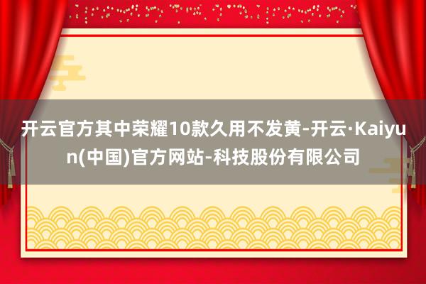 开云官方其中荣耀10款久用不发黄-开云·Kaiyun(中国)官方网站-科技股份有限公司