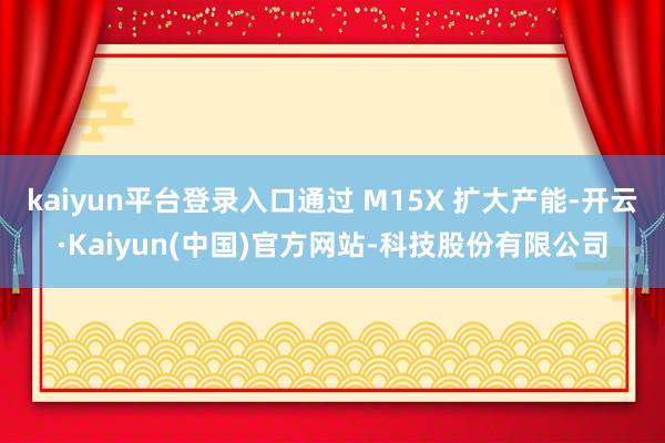kaiyun平台登录入口通过 M15X 扩大产能-开云·Kaiyun(中国)官方网站-科技股份有限公司
