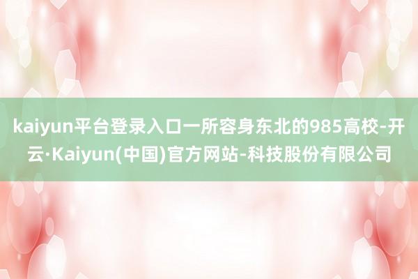 kaiyun平台登录入口一所容身东北的985高校-开云·Kaiyun(中国)官方网站-科技股份有限公司