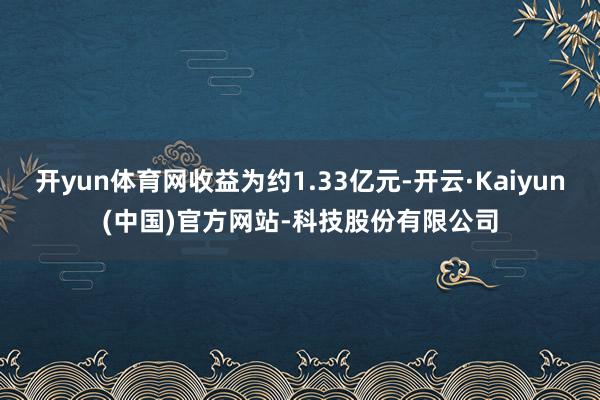 开yun体育网收益为约1.33亿元-开云·Kaiyun(中国)官方网站-科技股份有限公司