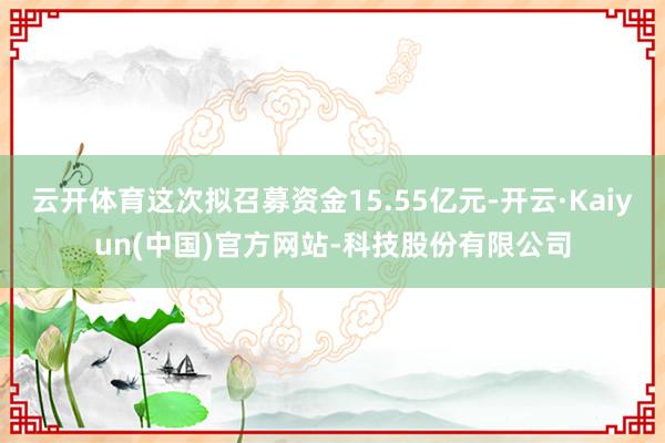 云开体育这次拟召募资金15.55亿元-开云·Kaiyun(中国)官方网站-科技股份有限公司