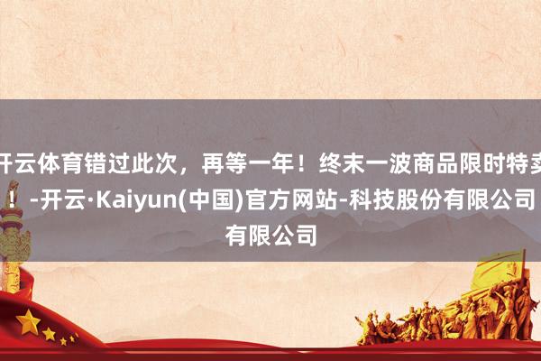 开云体育错过此次,再等一年!终末一波商品限时特卖!-开云·Kaiyun(中国)官方网站-科技股份有限公司
