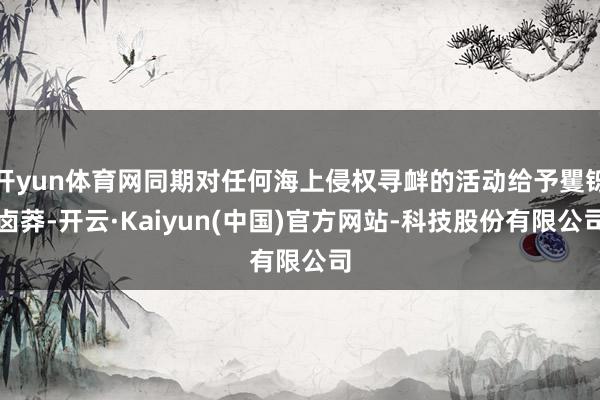 开yun体育网同期对任何海上侵权寻衅的活动给予矍铄卤莽-开云·Kaiyun(中国)官方网站-科技股份有限公司