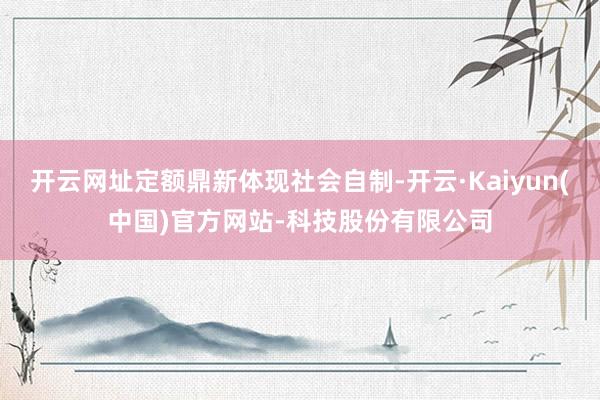 开云网址定额鼎新体现社会自制-开云·Kaiyun(中国)官方网站-科技股份有限公司