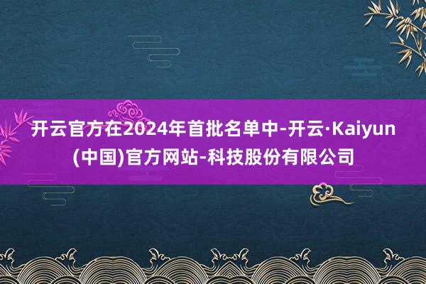开云官方 在2024年首批名单中-开云·Kaiyun(中国)官方网站-科技股份有限公司