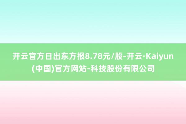 开云官方日出东方报8.78元/股-开云·Kaiyun(中国)官方网站-科技股份有限公司