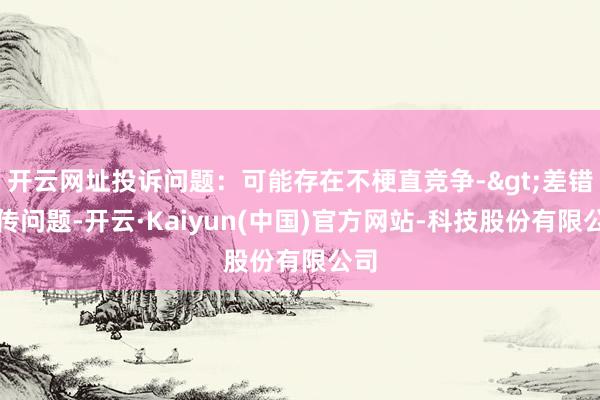 开云网址投诉问题：可能存在不梗直竞争->差错宣传问题-开云·Kaiyun(中国)官方网站-科技股份有限公司