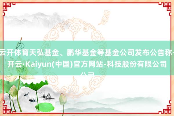 云开体育天弘基金、鹏华基金等基金公司发布公告称-开云·Kaiyun(中国)官方网站-科技股份有限公司