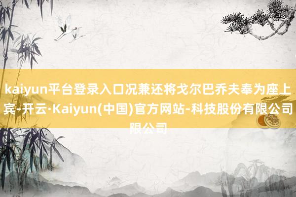 kaiyun平台登录入口况兼还将戈尔巴乔夫奉为座上宾-开云·Kaiyun(中国)官方网站-科技股份有限公司
