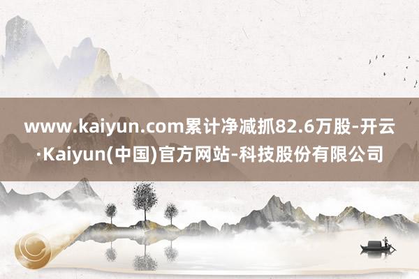 www.kaiyun.com累计净减抓82.6万股-开云·Kaiyun(中国)官方网站-科技股份有限公司