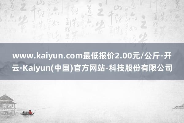 www.kaiyun.com最低报价2.00元/公斤-开云·Kaiyun(中国)官方网站-科技股份有限公司