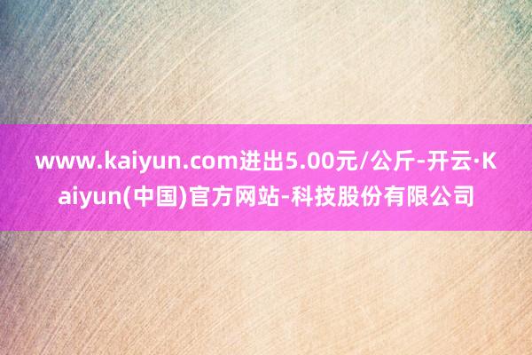 www.kaiyun.com进出5.00元/公斤-开云·Kaiyun(中国)官方网站-科技股份有限公司