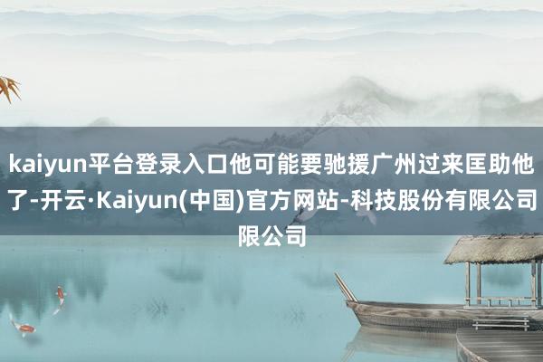 kaiyun平台登录入口他可能要驰援广州过来匡助他了-开云·Kaiyun(中国)官方网站-科技股份有限公司