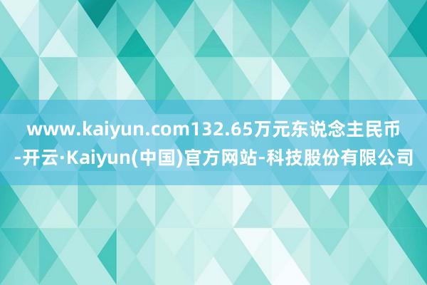 www.kaiyun.com132.65万元东说念主民币-开云·Kaiyun(中国)官方网站-科技股份有限公司