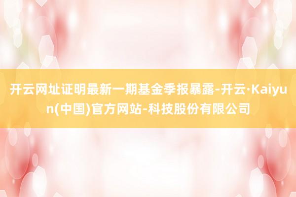 开云网址证明最新一期基金季报暴露-开云·Kaiyun(中国)官方网站-科技股份有限公司