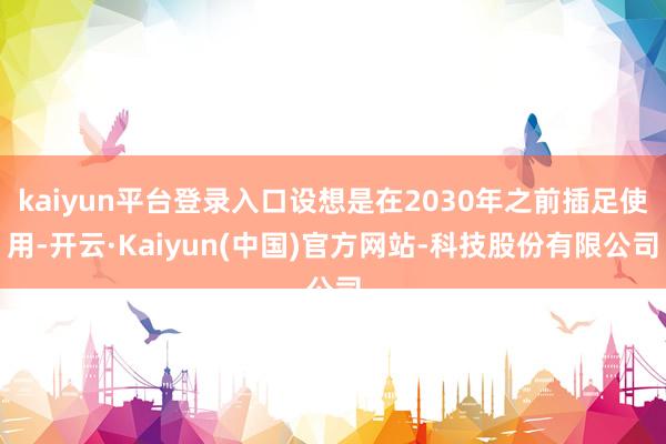 kaiyun平台登录入口设想是在2030年之前插足使用-开云·Kaiyun(中国)官方网站-科技股份有限公司