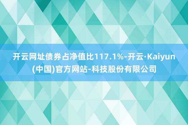 开云网址债券占净值比117.1%-开云·Kaiyun(中国)官方网站-科技股份有限公司