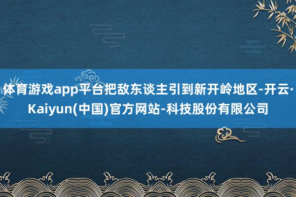 体育游戏app平台把敌东谈主引到新开岭地区-开云·Kaiyun(中国)官方网站-科技股份有限公司