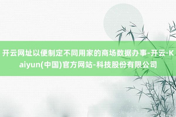 开云网址以便制定不同用家的商场数据办事-开云·Kaiyun(中国)官方网站-科技股份有限公司