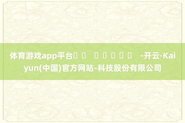 体育游戏app平台		  					  -开云·Kaiyun(中国)官方网站-科技股份有限公司