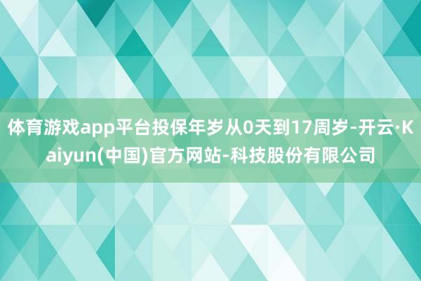 体育游戏app平台投保年岁从0天到17周岁-开云·Kaiyun(中国)官方网站-科技股份有限公司