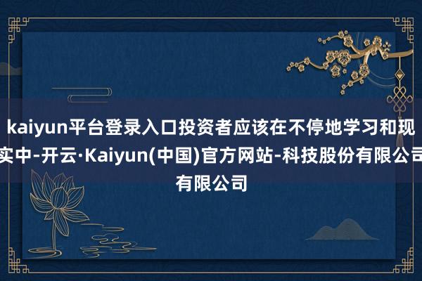 kaiyun平台登录入口投资者应该在不停地学习和现实中-开云·Kaiyun(中国)官方网站-科技股份有限公司