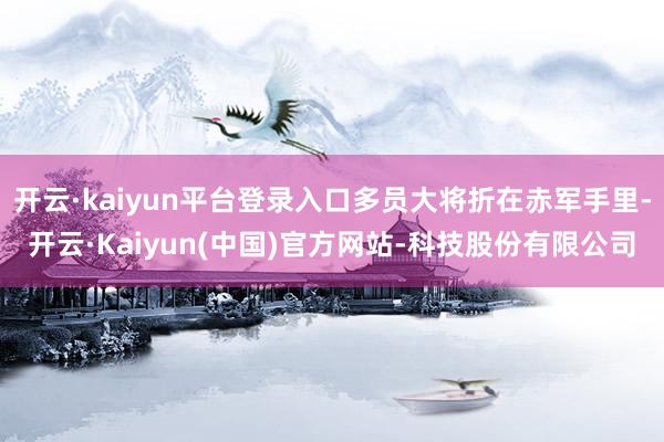 开云·kaiyun平台登录入口多员大将折在赤军手里-开云·Kaiyun(中国)官方网站-科技股份有限公司