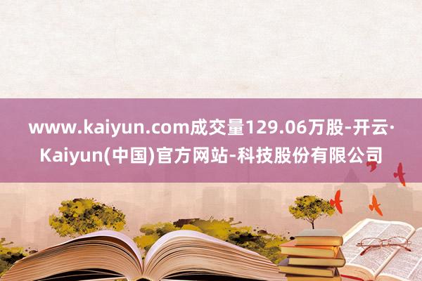 www.kaiyun.com成交量129.06万股-开云·Kaiyun(中国)官方网站-科技股份有限公司
