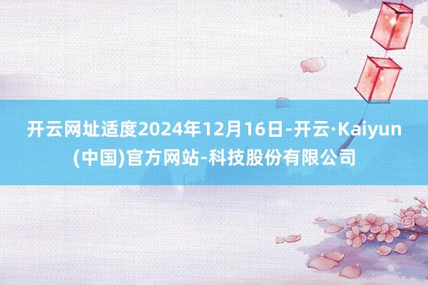 开云网址适度2024年12月16日-开云·Kaiyun(中国)官方网站-科技股份有限公司