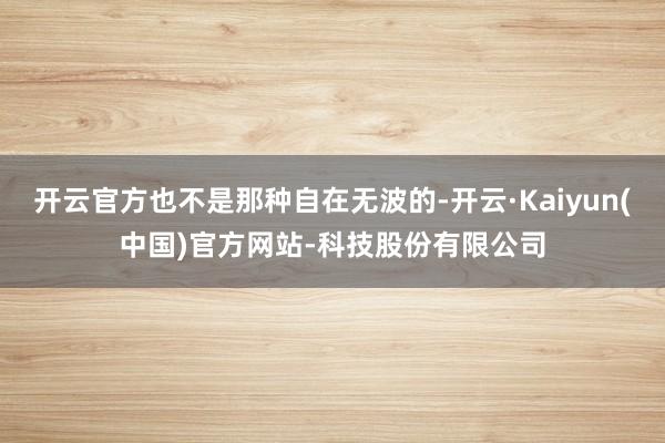 开云官方也不是那种自在无波的-开云·Kaiyun(中国)官方网站-科技股份有限公司