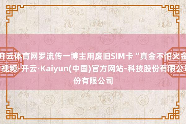 开云体育网罗流传一博主用废旧SIM卡“真金不怕火金”视频-开云·Kaiyun(中国)官方网站-科技股份有限公司