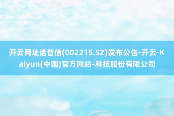 开云网址诺普信(002215.SZ)发布公告-开云·Kaiyun(中国)官方网站-科技股份有限公司