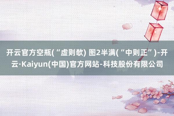 开云官方空瓶(“虚则欹) 图2半满(“中则正”)-开云·Kaiyun(中国)官方网站-科技股份有限公司