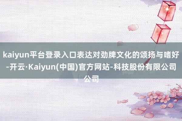 kaiyun平台登录入口表达对劲牌文化的颂扬与嗜好-开云·Kaiyun(中国)官方网站-科技股份有限公司