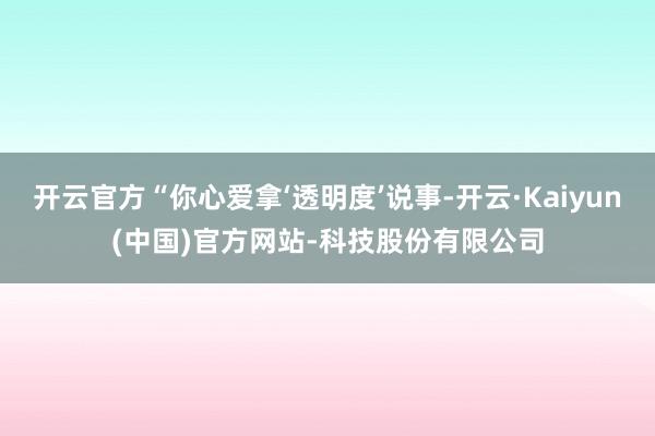 开云官方“你心爱拿‘透明度’说事-开云·Kaiyun(中国)官方网站-科技股份有限公司