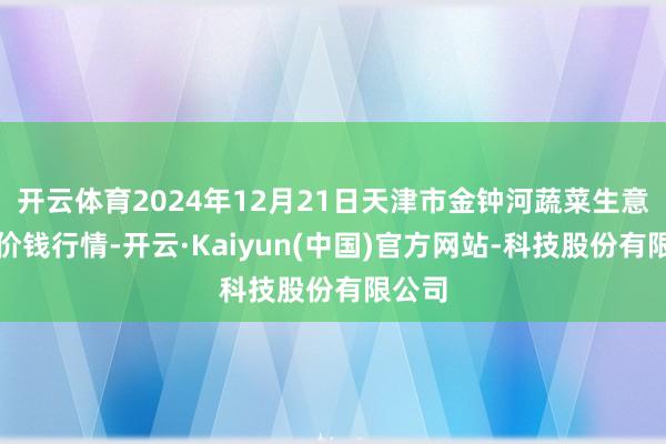 开云体育2024年12月21日天津市金钟河蔬菜生意中心价钱行情-开云·Kaiyun(中国)官方网站-科技股份有限公司
