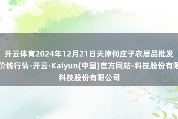 开云体育2024年12月21日天津何庄子农居品批发市集价钱行情-开云·Kaiyun(中国)官方网站-科技股份有限公司