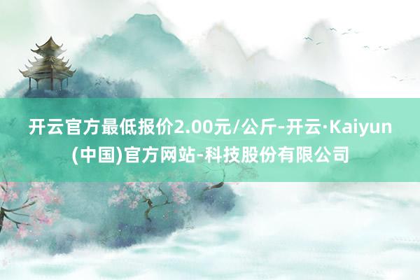 开云官方最低报价2.00元/公斤-开云·Kaiyun(中国)官方网站-科技股份有限公司