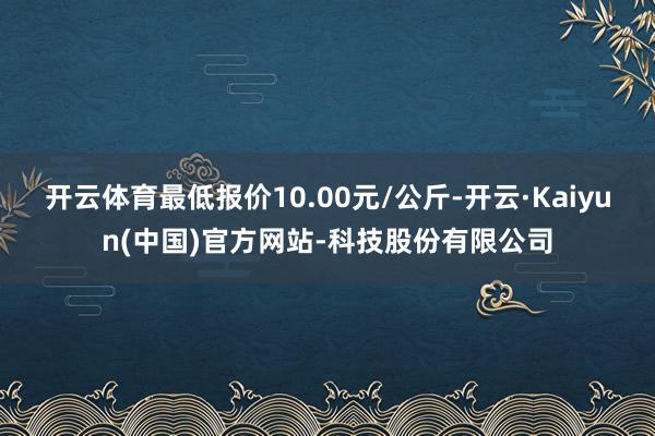 开云体育最低报价10.00元/公斤-开云·Kaiyun(中国)官方网站-科技股份有限公司