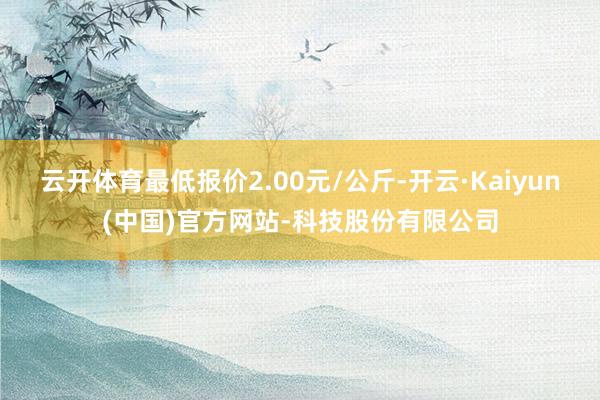 云开体育最低报价2.00元/公斤-开云·Kaiyun(中国)官方网站-科技股份有限公司