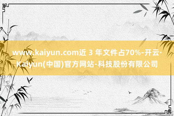 www.kaiyun.com近 3 年文件占70%-开云·Kaiyun(中国)官方网站-科技股份有限公司