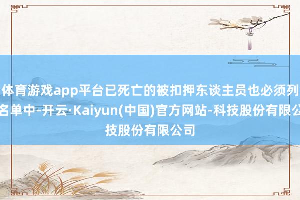 体育游戏app平台已死亡的被扣押东谈主员也必须列入名单中-开云·Kaiyun(中国)官方网站-科技股份有限公司