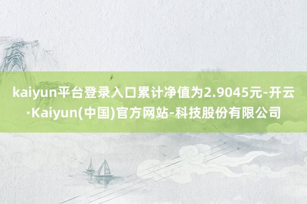 kaiyun平台登录入口累计净值为2.9045元-开云·Kaiyun(中国)官方网站-科技股份有限公司