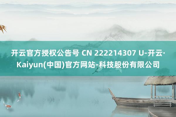 开云官方授权公告号 CN 222214307 U-开云·Kaiyun(中国)官方网站-科技股份有限公司